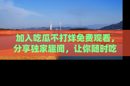 加入吃瓜不打烊免费观看，分享独家趣闻，让你随时吃瓜不停！