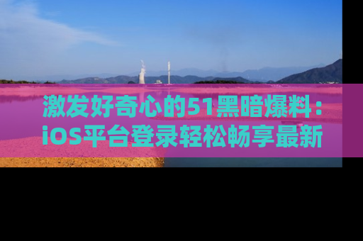 激发好奇心的51黑暗爆料：iOS平台登录轻松畅享最新八卦，刷新你的宠儿清单！