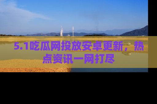 5.1吃瓜网投放安卓更新，热点资讯一网打尽