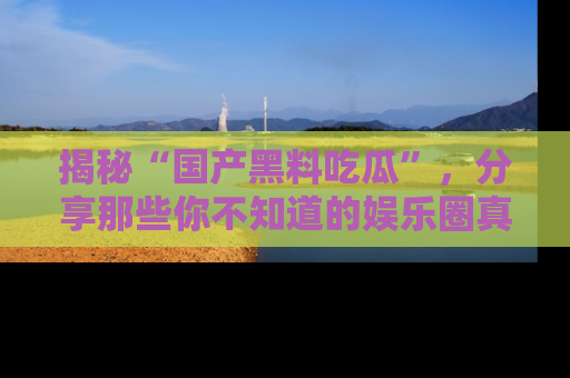 揭秘“国产黑料吃瓜”，分享那些你不知道的娱乐圈真实内幕！