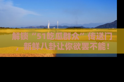 解锁“51吃瓜群众”传送门，新鲜八卦让你欲罢不能！