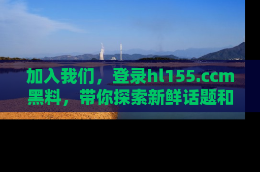 加入我们，登录hl155.ccm黑料，带你探索新鲜话题和黑料趣事！