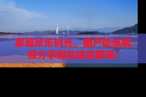 家庭欢乐时光，国产吃瓜视频分享那些搞笑瞬间！