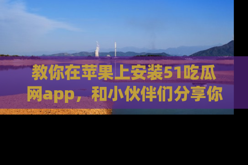 教你在苹果上安装51吃瓜网app，和小伙伴们分享你的吃瓜时刻！