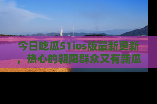 今日吃瓜51ios版最新更新，热心的朝阳群众又有新瓜要分享啦！