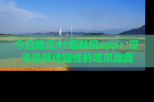 今日吃瓜51爆料网app：探寻最具话题性的吃瓜趣闻