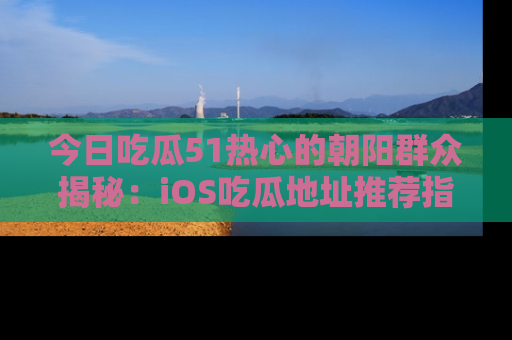 今日吃瓜51热心的朝阳群众揭秘：iOS吃瓜地址推荐指南！