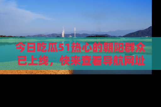 今日吃瓜51热心的朝阳群众已上线，快来查看导航网址，获取最新吃瓜资讯！