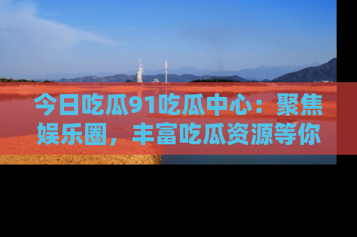 今日吃瓜91吃瓜中心：聚焦娱乐圈，丰富吃瓜资源等你解锁