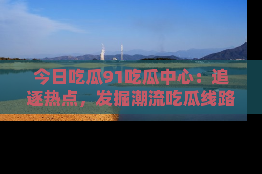 今日吃瓜91吃瓜中心：追逐热点，发掘潮流吃瓜线路！