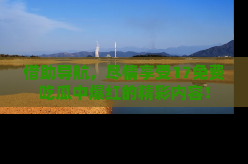 借助导航，尽情享受17免费吃瓜中爆红的精彩内容！