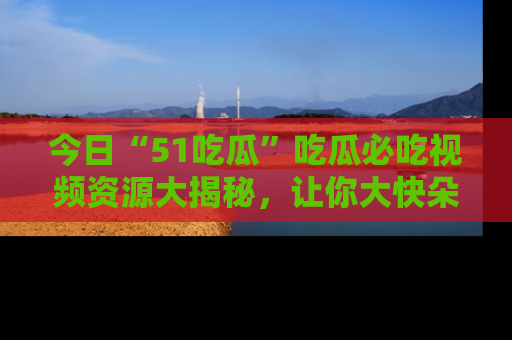 今日“51吃瓜”吃瓜必吃视频资源大揭秘，让你大快朵颐不停口！