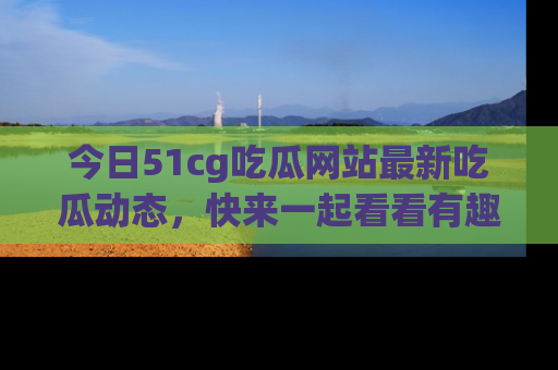 今日51cg吃瓜网站最新吃瓜动态，快来一起看看有趣的事情！