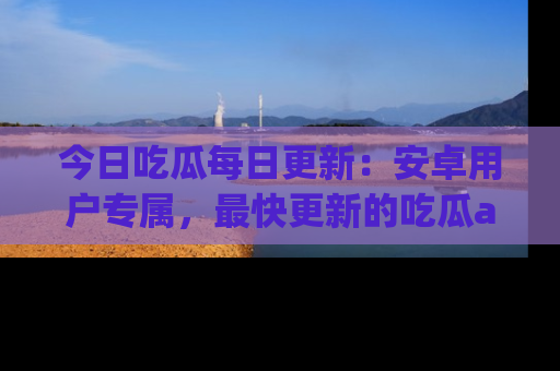 今日吃瓜每日更新：安卓用户专属，最快更新的吃瓜app值得拥有。
