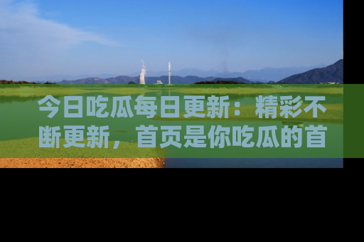 今日吃瓜每日更新：精彩不断更新，首页是你吃瓜的首选！