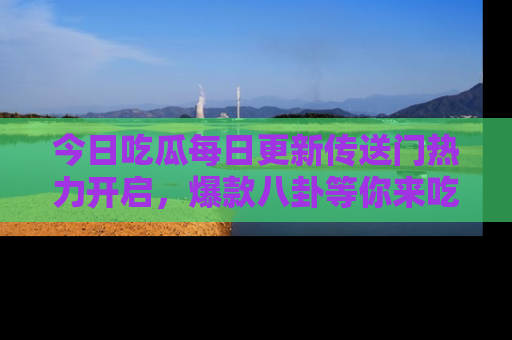 今日吃瓜每日更新传送门热力开启，爆款八卦等你来吃瓜