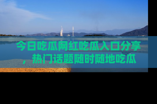 今日吃瓜网红吃瓜入口分享，热门话题随时随地吃瓜