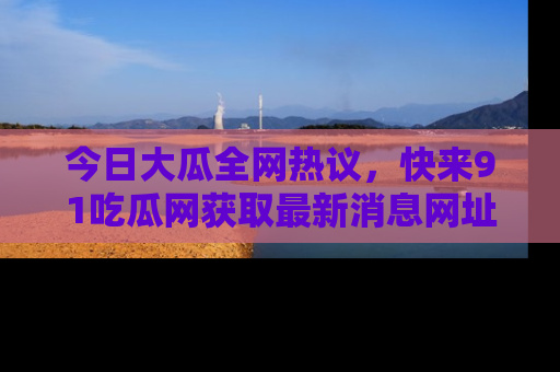 今日大瓜全网热议，快来91吃瓜网获取最新消息网址