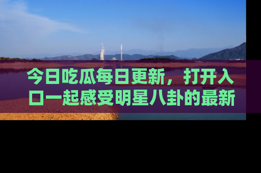 今日吃瓜每日更新，打开入口一起感受明星八卦的最新动态，别说我没告诉你哦！