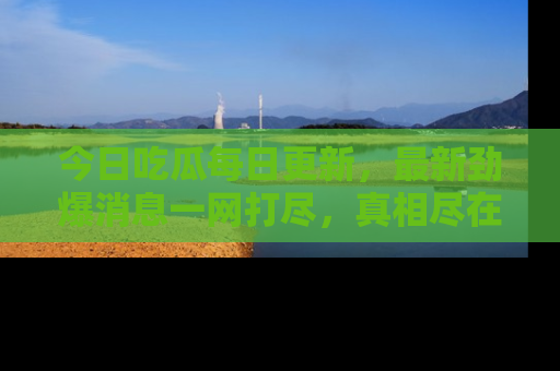 今日吃瓜每日更新，最新劲爆消息一网打尽，真相尽在其中！