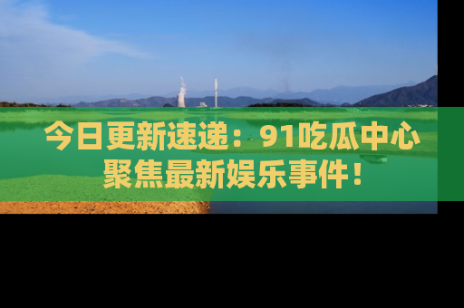 今日更新速递：91吃瓜中心聚焦最新娱乐事件！