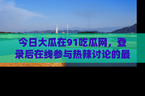 今日大瓜在91吃瓜网，登录后在线参与热辣讨论的最佳去处！