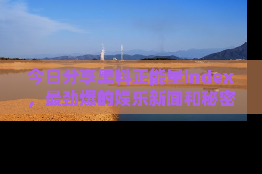 今日分享黑料正能量index，最劲爆的娱乐新闻和秘密等你来发现！