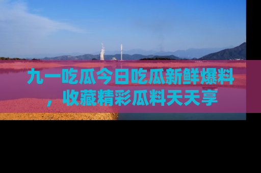 九一吃瓜今日吃瓜新鲜爆料，收藏精彩瓜料天天享
