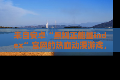 来自安卓“黑料正能量index”官网的热血动漫游戏，聚焦黑料与正能量的精彩时刻