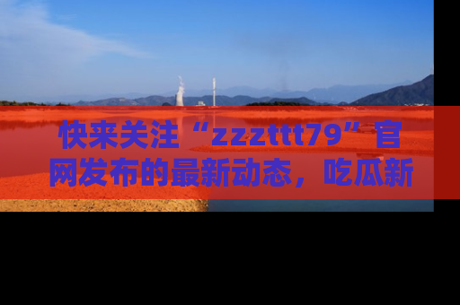 快来关注“zzzttt79”官网发布的最新动态，吃瓜新闻一手掌握，精彩不停！