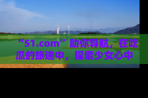 “51.com”助你导航，在吃瓜的旅途中，探索少女心中的小秘密喔！