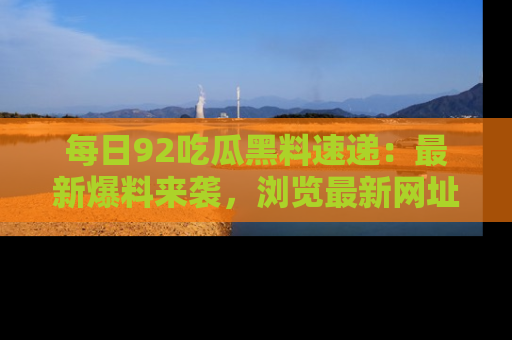 每日92吃瓜黑料速递:最新爆料来袭,浏览最新网址,畅享吃瓜乐趣!