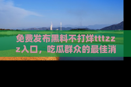免费发布黑料不打烊tttzzz入口，吃瓜群众的最佳消息平台！