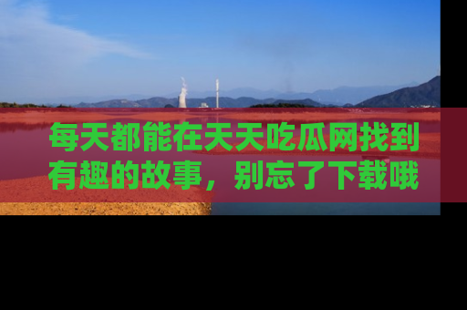 每天都能在天天吃瓜网找到有趣的故事,别忘了下载哦!
