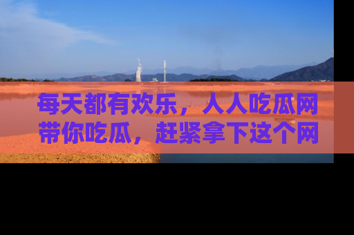 每天都有欢乐,人人吃瓜网带你吃瓜,赶紧拿下这个网址与地址吧!