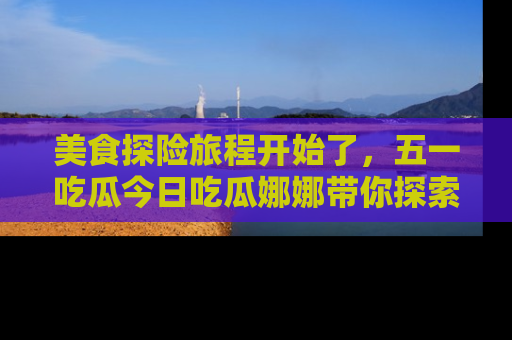 美食探险旅程开始了,五一吃瓜今日吃瓜娜娜带你探索精彩首页线路。