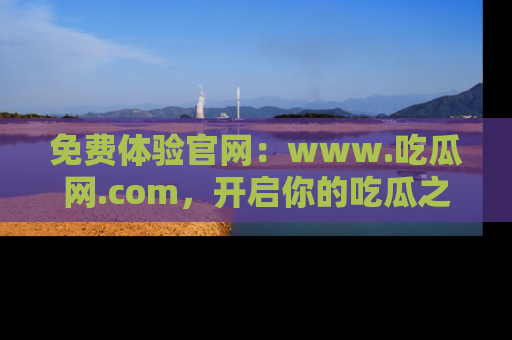 免费体验官网：www.吃瓜网.com，开启你的吃瓜之旅
