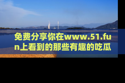 免费分享你在www.51.fun上看到的那些有趣的吃瓜趣闻吧！