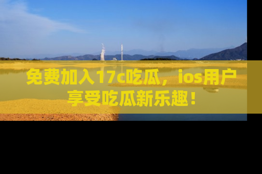 免费加入17c吃瓜，ios用户享受吃瓜新乐趣！