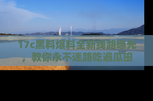 17c黑料爆料全新线路曝光，教你永不迷路吃遍瓜田