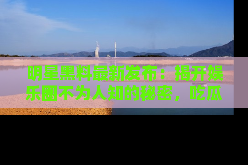 明星黑料最新发布：揭开娱乐圈不为人知的秘密，吃瓜者们请注意！