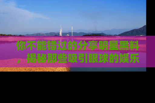 你不能错过的分享明星黑料，揭秘那些吸引眼球的娱乐新闻。