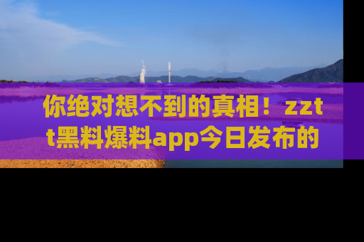 你绝对想不到的真相!zztt黑料爆料app今日发布的黑料让人叫绝!