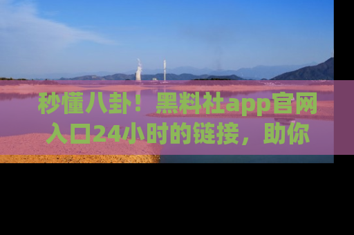 秒懂八卦！黑料社app官网入口24小时的链接，助你及时获取热搜焦点
