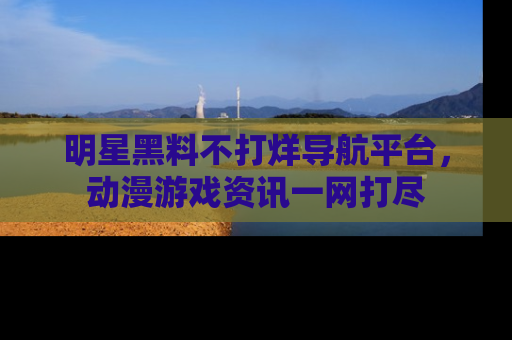 明星黑料不打烊导航平台，动漫游戏资讯一网打尽