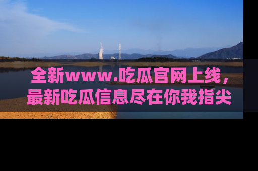 全新www.吃瓜官网上线,最新吃瓜信息尽在你我指尖!