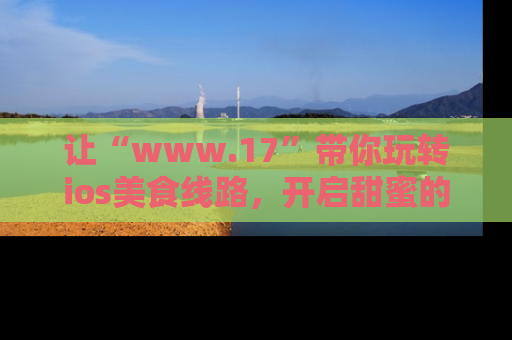 让“www.17”带你玩转ios美食线路,开启甜蜜的吃瓜时光吧!