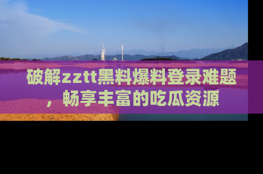破解zztt黑料爆料登录难题,畅享丰富的吃瓜资源