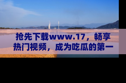 抢先下载www.17,畅享热门视频,成为吃瓜的第一手信息者!