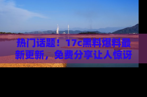 热门话题!17c黑料爆料最新更新,免费分享让人惊讶的事实!